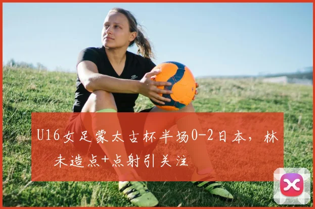 U16女足蒙太古杯半场0-2日本,林祐未造点+点射引关注