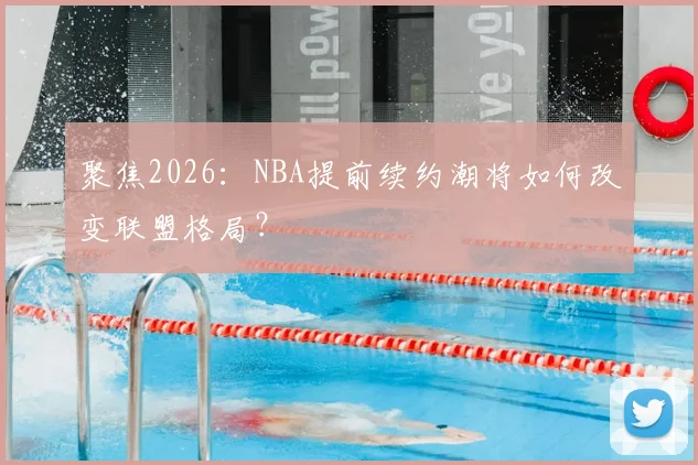 聚焦2026：NBA提前续约潮将如何改变联盟格局？