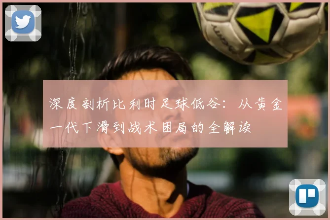 深度剖析比利时足球低谷:从黄金一代下滑到战术困局的全解读