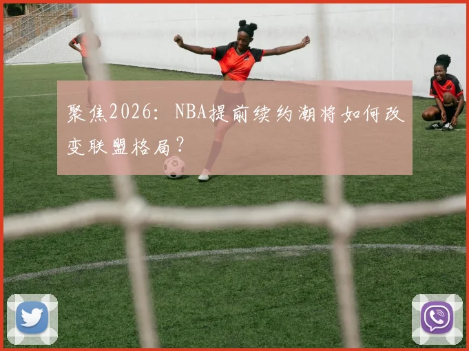 聚焦2026:NBA提前续约潮将如何改变联盟格局?