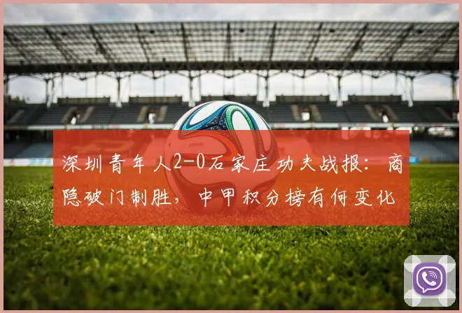 深圳青年人2-0石家庄功夫战报：商隐破门制胜，中甲积分榜有何变化？录像回放解析