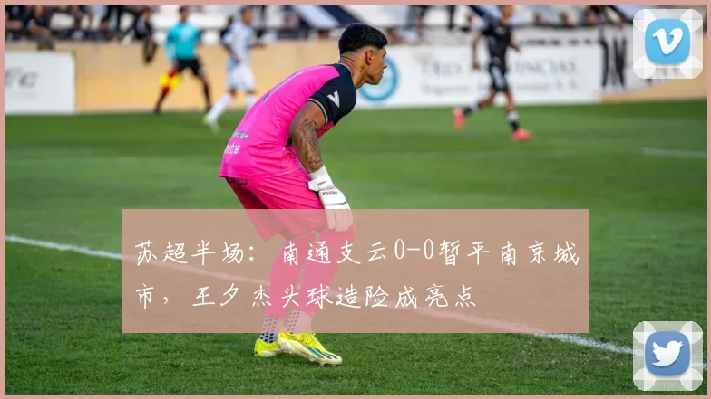 苏超半场:南通支云0-0暂平南京城市,王夕杰头球造险成亮点