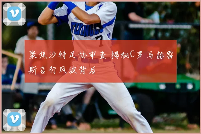 聚焦沙特足协审查 揭秘C罗马赫雷斯言行风波背后