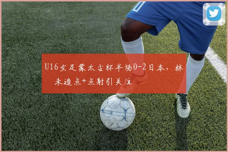U16女足蒙太古杯半场0-2日本，林祐未造点+点射引关注